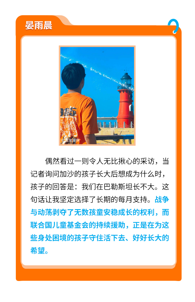 晏雨晨
                    偶然看过一则令人无比揪心的采访，当记者询问加沙的孩子长大后想成为什么时，孩子的回答是：我们在巴勒斯坦长不大。这句话让我坚定选择了长期的每月支持。战争与动荡剥夺了无数孩童安稳成长的权利，而联合国儿童基金会的持续援助，正是在为这些身处困境的孩子守住活下去、好好长大的希望。