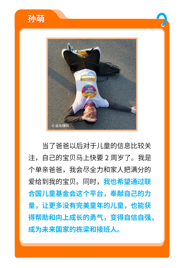 孙萌
                    当了爸爸以后对于儿童的信息比较关注，自己的宝贝马上快要2周岁了。我是个单亲爸爸，我会尽全力和家人把满分的爱给到我的宝贝。同时，我也希望通过联合国儿童基金会这个平台，奉献自己的力量，让更多没有完美童年的儿童，也能获得帮助和向上成长的勇气，变得自信自强，成为未来国家的栋梁和接班人。