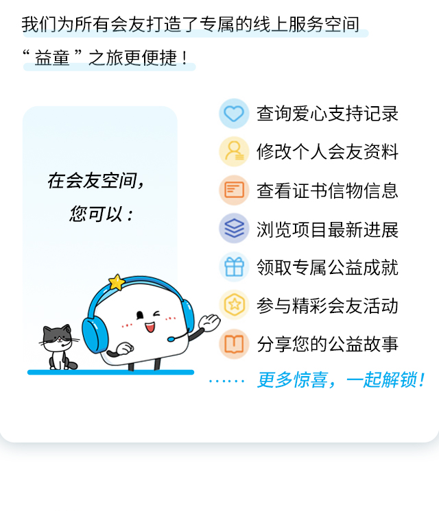 我们为所有会友打造了专属的线上服务空间“益童”之旅更便捷!
                    在会友空间，
                    您可以:
                    查询爱心支持记录
                    修改个人会友资料
                    查看证书信物信息
                    浏览项目最新进展
                    领取专属公益成就
                    参与精彩会友活动
                    分享您的公益故事
                    更多惊喜，一起解锁!