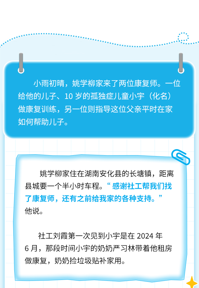 小雨初晴，姚学柳家来了两位康复师。一位给他的儿子、10岁的孤独症儿童小宇(化名)做康复训练，另一位则指导这位父亲平时在家如何帮助儿子。
姚学柳家住在湖南安化县的长塘镇，距离县城要一个半小时车程。“感谢社工帮我们找了康复师，还有之前给我家的各种支持。
他说。
社工刘霞第一次见到小宇是在2024年6月，那段时间小宇的奶奶严习林带着他租房做康复，奶奶捡垃圾贴补家用。