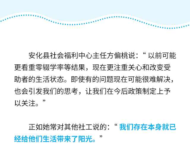 安化县社会福利中心主任方偏桃说：“以前可能更看重零辍学率等结果，现在更注重关心和改变受助者的生活状态。即使有的问题现在可能很难解决，也会引发我们的思考，让我们在今后政策制定上予以关注。”
正如她常对其他社工说的：“我们存在本身就已经给他们生活带来了阳光。”
