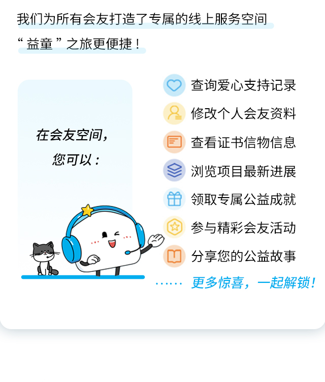 我们为所有会友打造了专属的线上服务空间“益童”之旅更便捷!
                    在会友空间，
                    您可以:
                    查询爱心支持记录
                    修改个人会友资料
                    查看证书信物信息
                    浏览项目最新进展
                    领取专属公益成就
                    参与精彩会友活动
                    分享您的公益故事
                    更多惊喜，一起解锁!