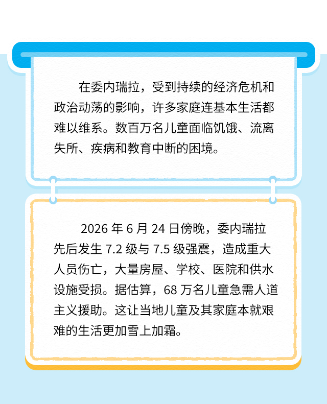 在委内瑞拉，受到持续的经济危机和政治动荡的影响，许多家庭连基本生活都难以维系。数百万名儿童面临饥饿、流离失所、疾病和教育中断的困境。
2026年6月24日傍晚，委内瑞拉先后发生7.2级与7.5级强震，造成重大人员伤亡，大量房屋、学校、医院和供水设施受损。据估算，68万名儿童急需人道主义援助。这让当地儿童及其家庭本就艰难的生活更加雪上加霜。