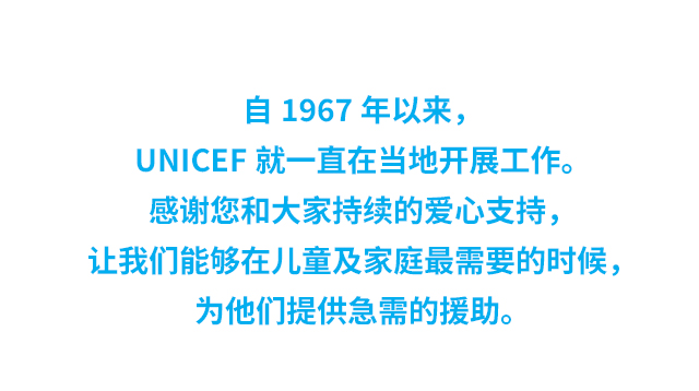自1967年以来，UNICEF 就一直在当地开展工作。感谢您和大家持续的爱心支持，让我们能够在儿童及家庭最需要的时候，为他们提供急需的援助。