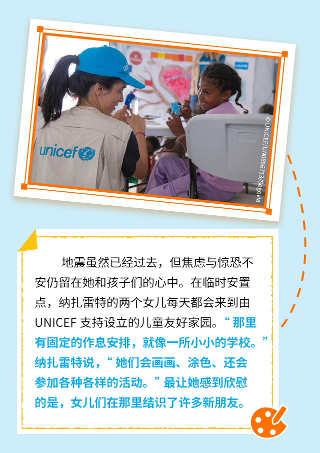 地震虽然已经过去，但焦虑与惊恐不安仍留在她和孩子们的心中。在临时安置点，纳扎雷特的两个女儿每天都会来到由UNICEF支持设立的儿童友好家园。“那里有固定的作息安排，就像一所小小的学校。”纳扎雷特说，“她们会画画、涂色、还会参加各种各样的活动。”最让她感到欣慰的是，女儿们在那里结识了许多新朋友。