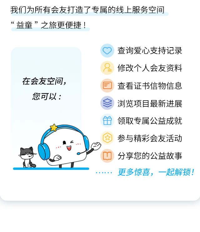 我们为所有会友打造了专属的线上服务空间“益童”之旅更便捷!
                    在会友空间，
                    您可以:
                    查询爱心支持记录
                    修改个人会友资料
                    查看证书信物信息
                    浏览项目最新进展
                    领取专属公益成就
                    参与精彩会友活动
                    分享您的公益故事
                    更多惊喜，一起解锁!