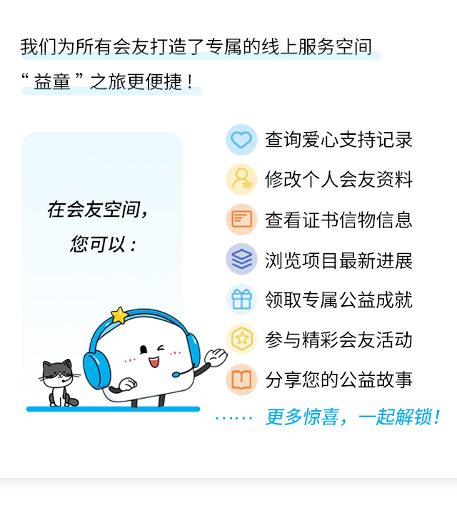 我们为所有会友打造了专属的线上服务空间“益童”之旅更便捷!
                    在会友空间，
                    您可以:
                    查询爱心支持记录
                    修改个人会友资料
                    查看证书信物信息
                    浏览项目最新进展
                    领取专属公益成就
                    参与精彩会友活动
                    分享您的公益故事
                    更多惊喜，一起解锁!